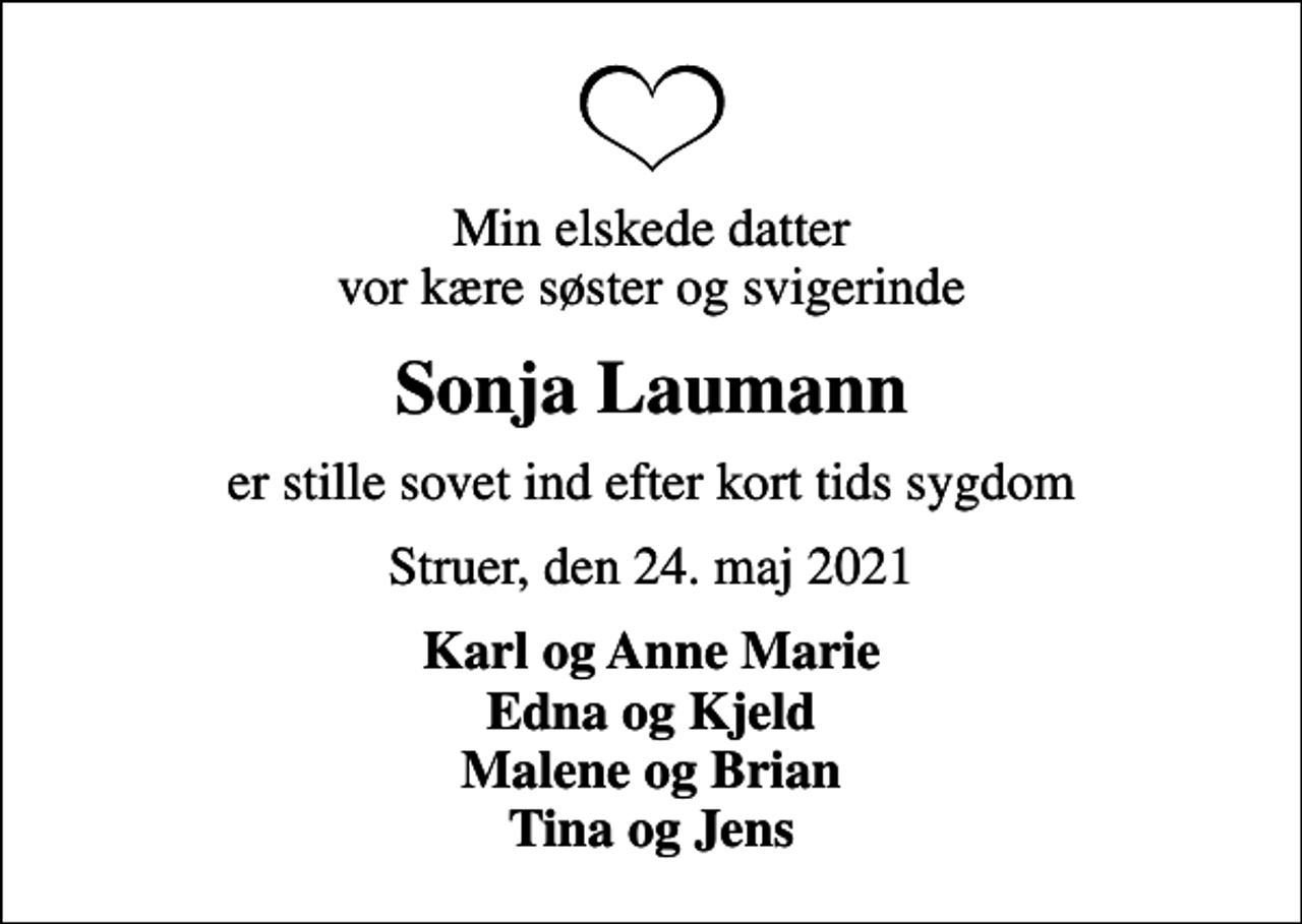 <p>Min elskede datter vor kære søster og svigerinde<br />Sonja Laumann<br />er stille sovet ind efter kort tids sygdom<br />Struer, den 24. maj 2021<br />Karl og Anne Marie Edna og Kjeld Malene og Brian Tina og Jens</p>