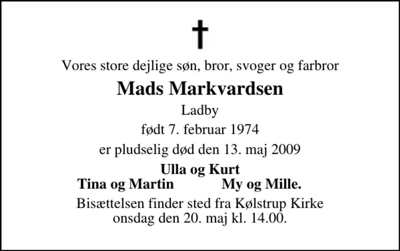 <p>Vores store dejlige søn, bror, svoger og farbror<br />Mads Markvardsen<br />Ladby<br />født 7. februar 1974<br />er pludselig død den 13. maj 2009<br />Ulla og Kurt<br />Tina og Martin<br />My og Mille.<br />Bisættelsen finder sted fra Kølstrup Kirke onsdag den 20. maj kl. 14.00</p>