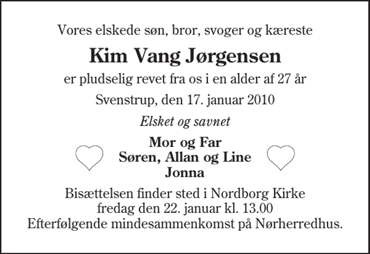<p>Vores elskede søn, bror, svoger og kæreste<br />Kim Vang Jørgensen<br />er pludselig revet fra os i en alder af 27 år<br />Svenstrup, den 17. januar 2010<br />Elsket og savnet<br />Mor og Far Søren, Allan og Line Jonna<br />Bisættelsen finder sted i Nordborg Kirke fredag den 22. januar kl. 13.00 Efterfølgende mindesammenkomst på Nørherredhus.</p>