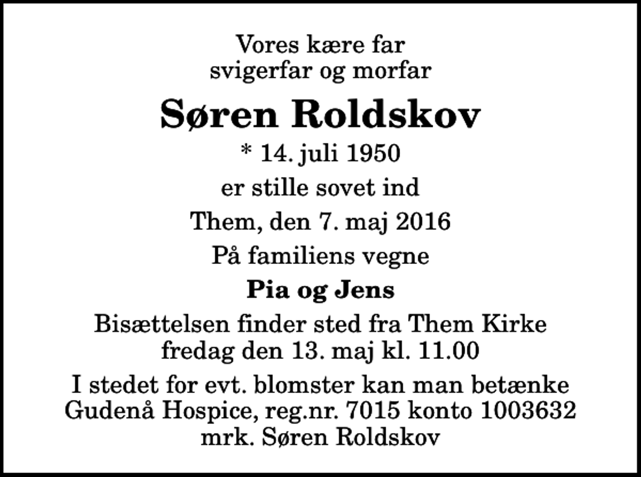 <p>Vores kære far svigerfar og morfar<br />Søren Roldskov<br />* 14. juli 1950<br />er stille sovet ind<br />Them, den 7. maj 2016<br />På familiens vegne<br />Pia og Jens<br />Bisættelsen finder sted fra Them Kirke fredag den 13. maj kl. 11.00<br />I stedet for evt. blomster kan man betænke<br />Gudenå Hospice Reg.nr.7015konto1003632mrk. Søren<br />Roldskov</p>