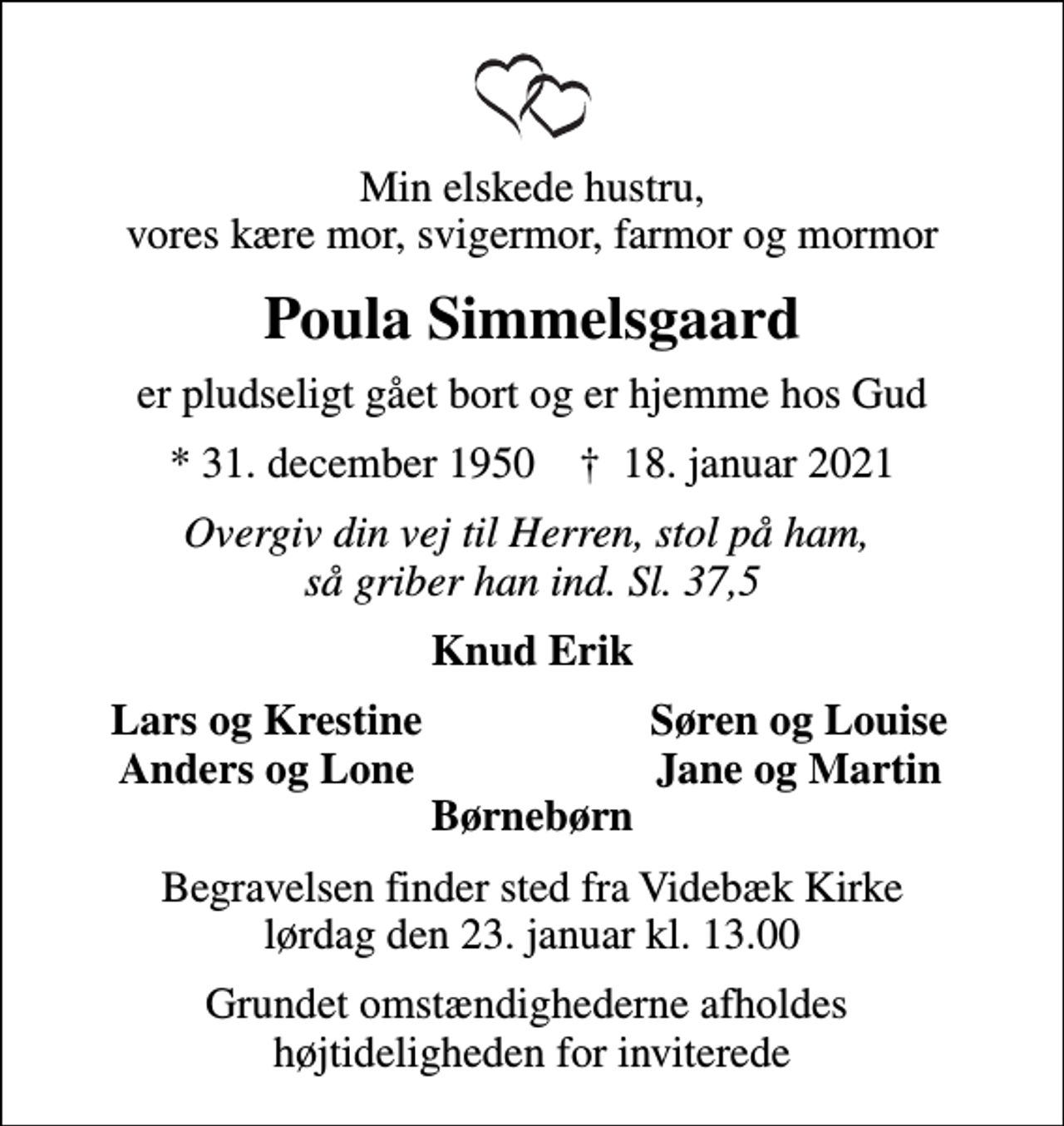 <p>Min elskede hustru, vores kære mor, svigermor, farmor og mormor<br />Poula Simmelsgaard<br />er pludseligt gået bort og er hjemme hos Gud<br />* 31. december 1950 ✝ 18. januar 2021<br />Overgiv din vej til Herren, stol på ham, så griber han ind. Sl. 37,5<br />Knud Erik<br />Lars og Krestine<br />Søren og Louise<br />Anders og Lone<br />Jane og Martin<br />Begravelsen finder sted fra Videbæk Kirke lørdag den 23. januar kl. 13.00<br />Grundet omstændighederne afholdes højtideligheden for inviterede</p>