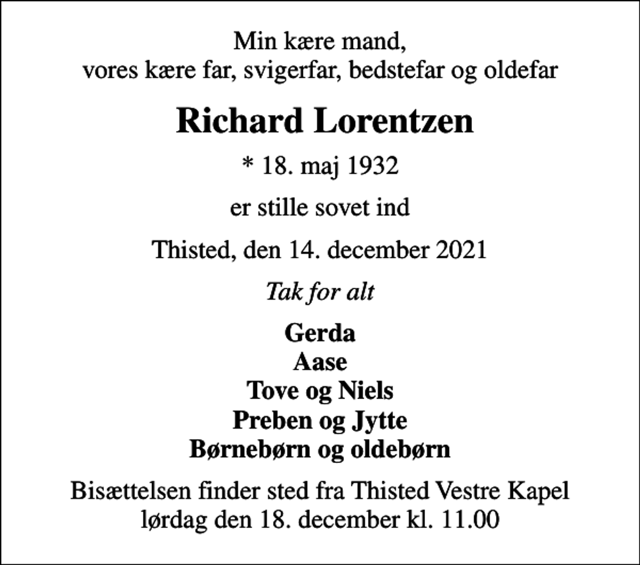 <p>Min kære mand, vores kære far, svigerfar, bedstefar og oldefar<br />Richard Lorentzen<br />* 18. maj 1932<br />er stille sovet ind<br />Thisted, den 14. december 2021<br />Tak for alt<br />Gerda Aase Tove og Niels Preben og Jytte Børnebørn og oldebørn<br />Bisættelsen finder sted fra Thisted Vestre Kapel lørdag den 18. december kl. 11.00</p>