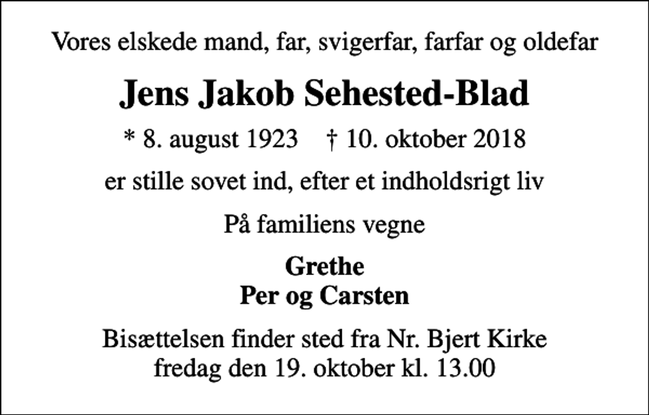 <p>Vores elskede mand, far, svigerfar, farfar og oldefar<br />Jens Jakob Sehested-Blad<br />* 8. august 1923 ✝ 10. oktober 2018<br />er stille sovet ind, efter et indholdsrigt liv<br />På familiens vegne<br />Grethe Per og Carsten<br />Bisættelsen finder sted fra Nr. Bjert Kirke fredag den 19. oktober kl. 13.00</p>