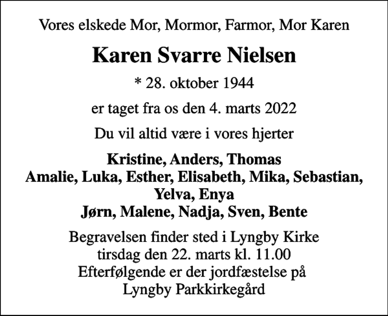 <p>Vores elskede Mor, Mormor, Farmor, Mor Karen<br />Karen Svarre Nielsen<br />* 28. oktober 1944<br />er taget fra os den 4. marts 2022<br />Du vil altid være i vores hjerter<br />Kristine, Anders, Thomas Amalie, Luka, Esther, Elisabeth, Mika, Sebastian, Yelva, Enya Jørn, Malene, Nadja, Sven, Bente<br />Begravelsen finder sted i Lyngby Kirke tirsdag den 22. marts kl. 11.00 Efterfølgende er der jordfæstelse på Lyngby Parkkirkegård</p>