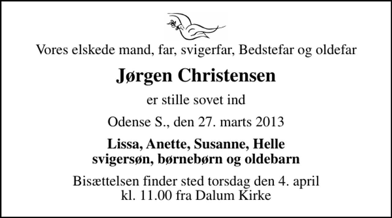 <p>Vores elskede mand, far, svigerfar, Bedstefar og oldefar<br />Jørgen Christensen<br />er stille sovet ind<br />Odense S., den 27. marts 2013<br />Lissa, Anette, Susanne, Helle svigersøn, børnebørn og oldebarn<br />Bisættelsen finder sted torsdag den 4. april kl. 11.00 fra Dalum Kirke</p>