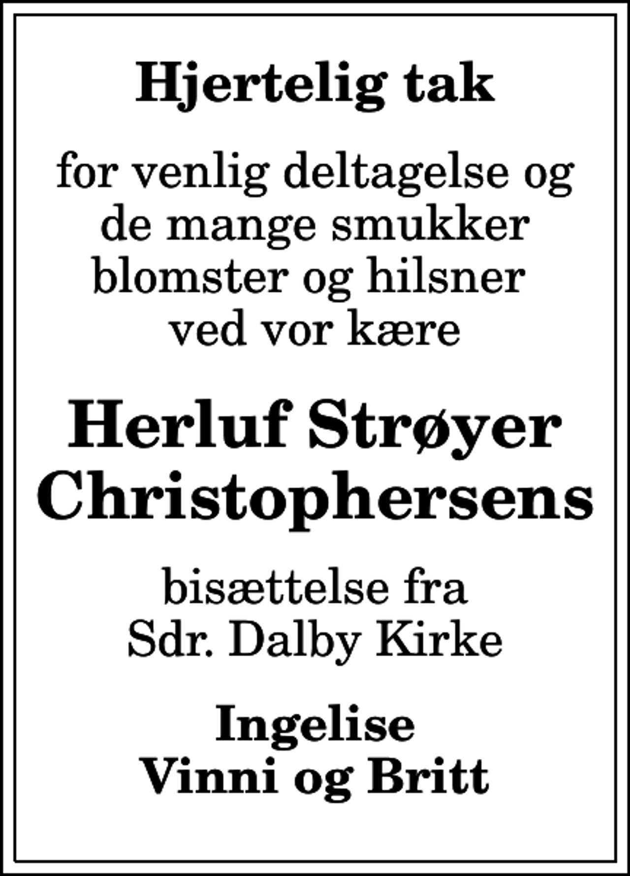 <p>Hjertelig tak<br />for venlig deltagelse og de mange smukker blomster og hilsner ved vor kære<br />Herluf Strøyer Christophersens<br />bisættelse fra Sdr. Dalby Kirke<br />Ingelise Vinni og Britt</p>