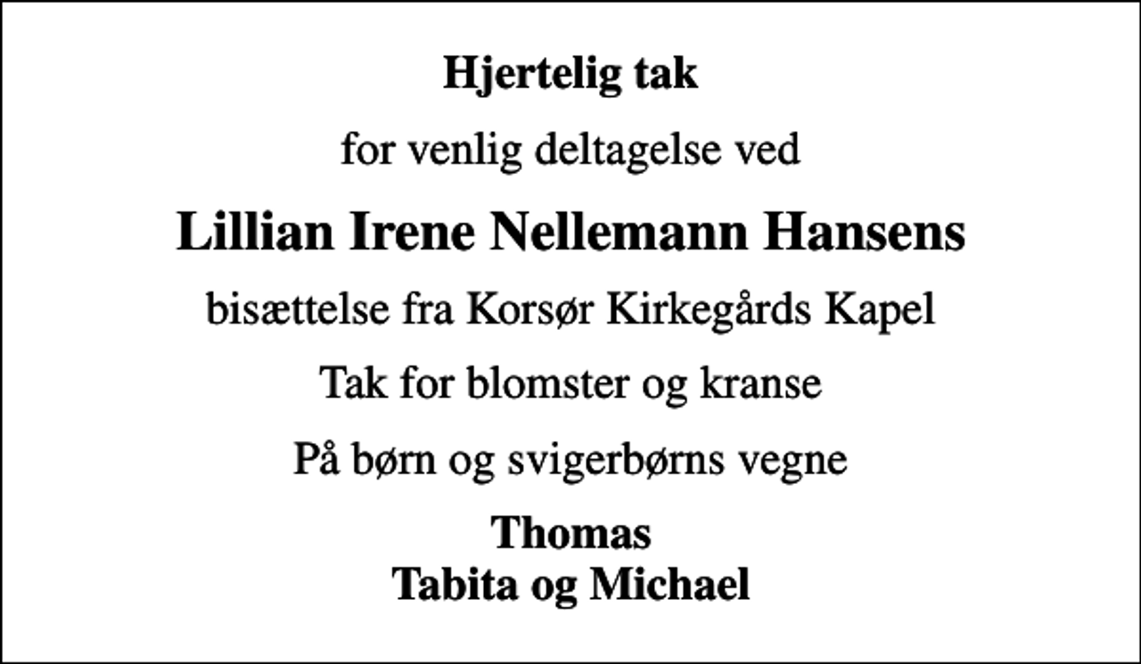 <p>Hjertelig tak<br />for venlig deltagelse ved<br />Lillian Irene Nellemann Hansens<br />bisættelse fra Korsør Kirkegårds Kapel<br />Tak for blomster og kranse<br />På børn og svigerbørns vegne<br />Thomas Tabita og Michael</p>