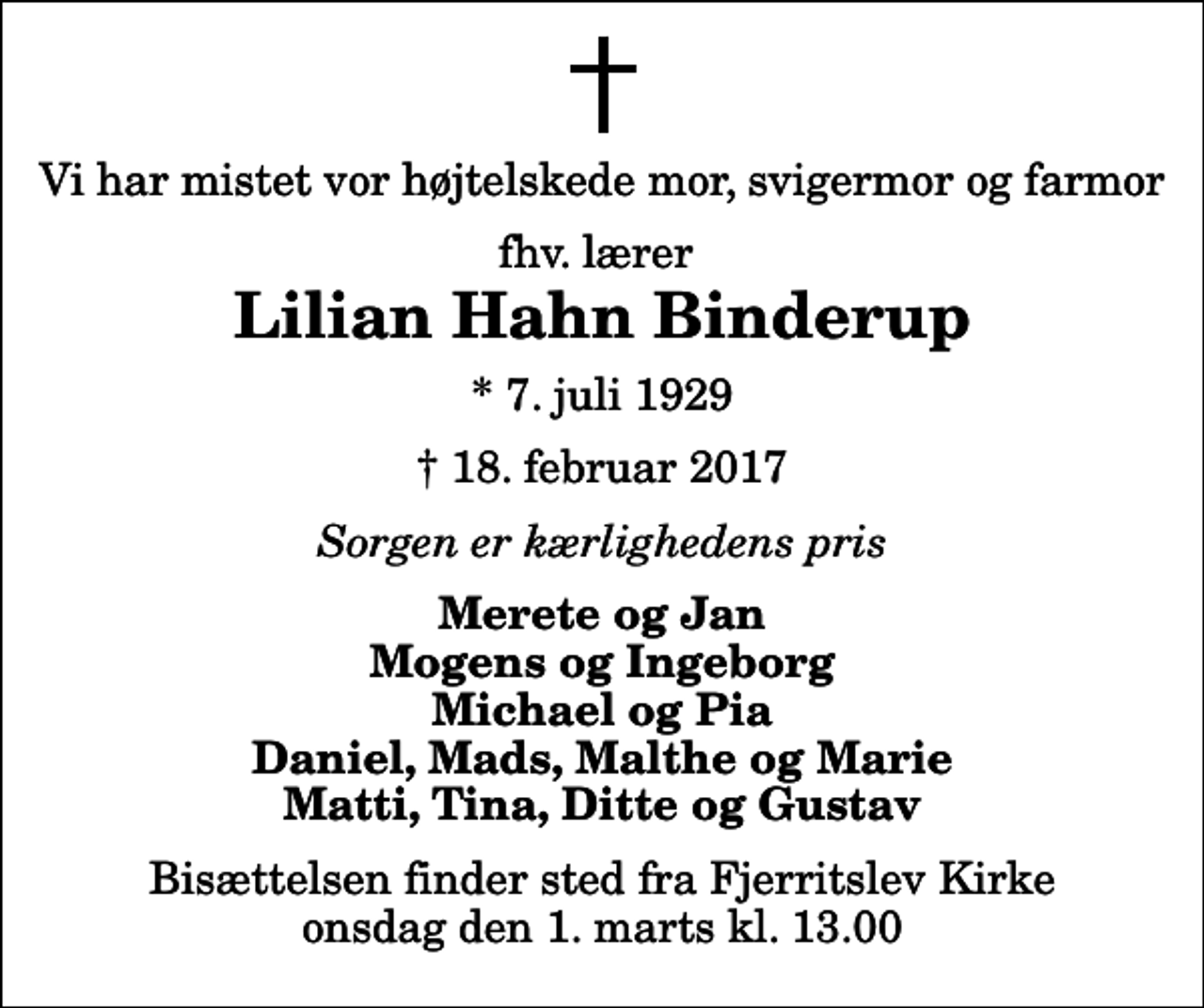 <p>Vi har mistet vor højtelskede mor, svigermor og farmor<br />fhv. lærer<br />Lilian Hahn Binderup<br />* 7. juli 1929<br />✝ 18. februar 2017<br />Sorgen er kærlighedens pris<br />Merete og Jan Mogens og Ingeborg Michael og Pia Daniel, Mads, Malthe og Marie Matti, Tina, Ditte og Gustav<br />Bisættelsen finder sted fra Fjerritslev Kirke onsdag den 1. marts kl. 13.00</p>