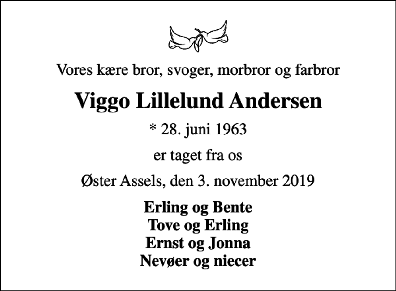 <p>Vores kære bror, svoger, morbror og farbror<br />Viggo Lillelund Andersen<br />* 28. juni 1963<br />er taget fra os<br />Øster Assels, den 3. november 2019<br />Erling og Bente Tove og Erling Ernst og Jonna Nevøer og niecer</p>