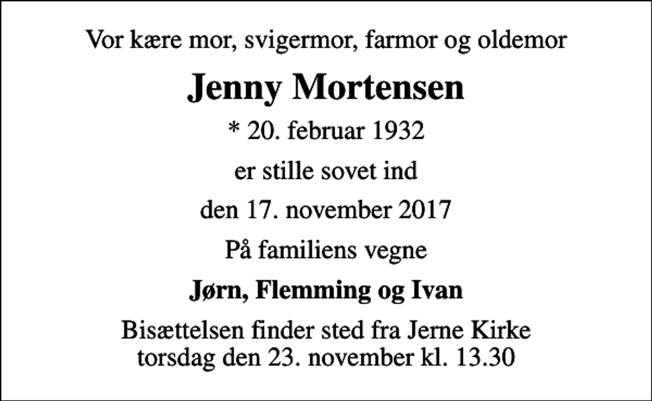<p>Vor kære mor, svigermor, farmor og oldemor<br />Jenny Mortensen<br />* 20. februar 1932<br />er stille sovet ind<br />den 17. november 2017<br />På familiens vegne<br />Jørn, Flemming og Ivan<br />Bisættelsen finder sted fra Jerne Kirke torsdag den 23. november kl. 13.30</p>