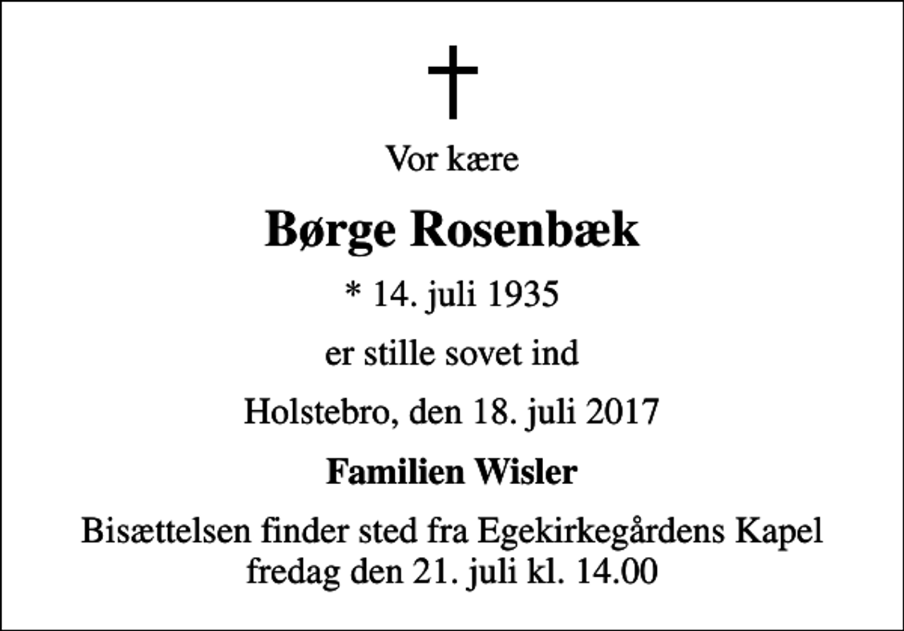 <p>Vor kære<br />Børge Rosenbæk<br />* 14. juli 1935<br />er stille sovet ind<br />Holstebro, den 18. juli 2017<br />Familien Wisler<br />Bisættelsen finder sted fra Egekirkegårdens Kapel fredag den 21. juli kl. 14.00</p>