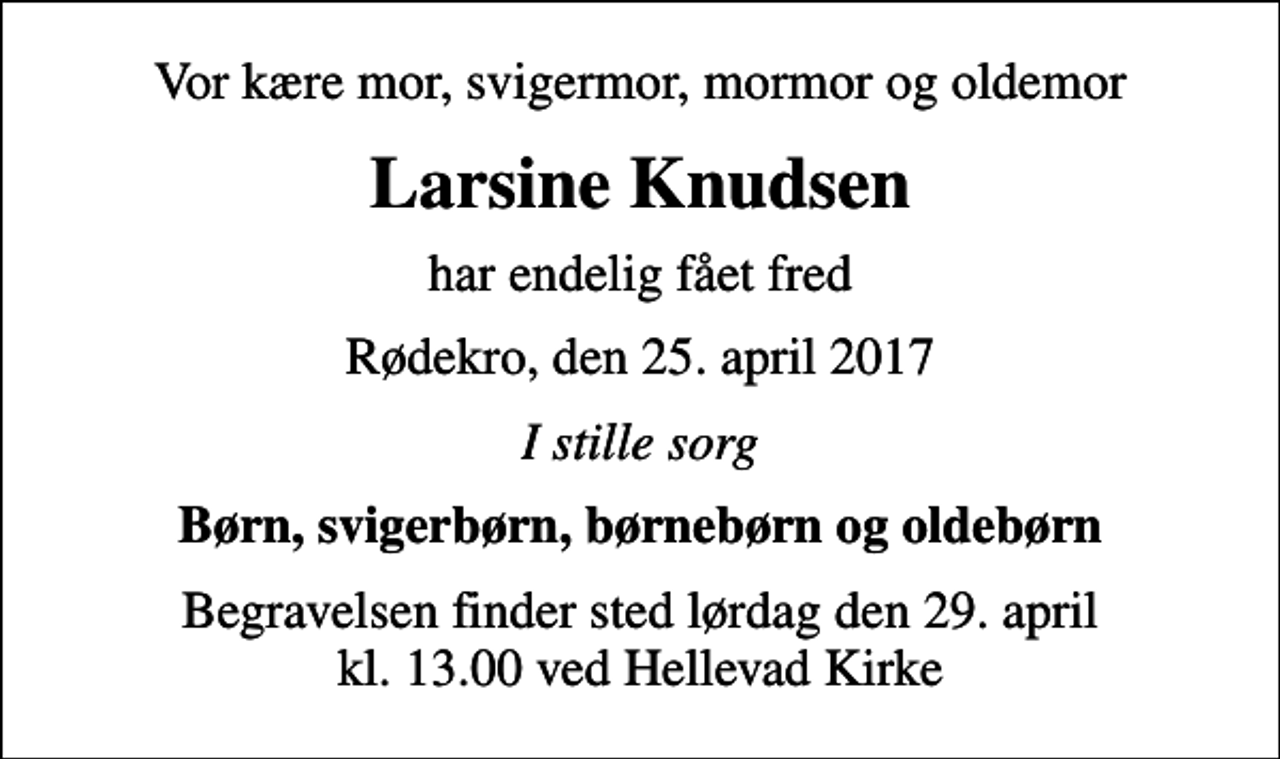 <p>Vor kære mor, svigermor, mormor og oldemor<br />Larsine Knudsen<br />har endelig fået fred<br />Rødekro, den 25. april 2017<br />I stille sorg<br />Børn, svigerbørn, børnebørn og oldebørn<br />Begravelsen finder sted lørdag den 29. april kl. 13.00 ved Hellevad Kirke</p>