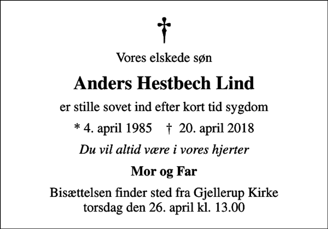 <p>Vores elskede søn<br />Anders Hestbech Lind<br />er stille sovet ind efter kort tid sygdom<br />* 4. april 1985 ✝ 20. april 2018<br />Du vil altid være i vores hjerter<br />Mor og Far<br />Bisættelsen finder sted fra Gjellerup Kirke torsdag den 26. april kl. 13.00</p>