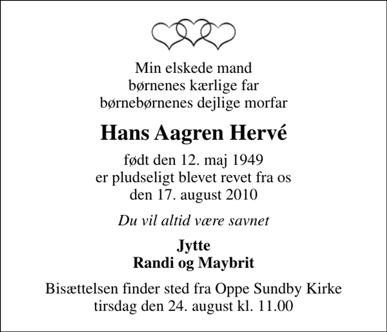 <p>Min elskede mand børnenes kærlige far børnebørnenes dejlige morfar<br />Hans Aagren Hervé<br />født den 12. maj 1949 er pludseligt blevet revet fra os den 17. august 2010<br />Du vil altid være savnet<br />Jytte Randi og Maybrit<br />Bisættelsen finder sted fra Oppe Sundby Kirke tirsdag den 24. august kl. 11.00</p>