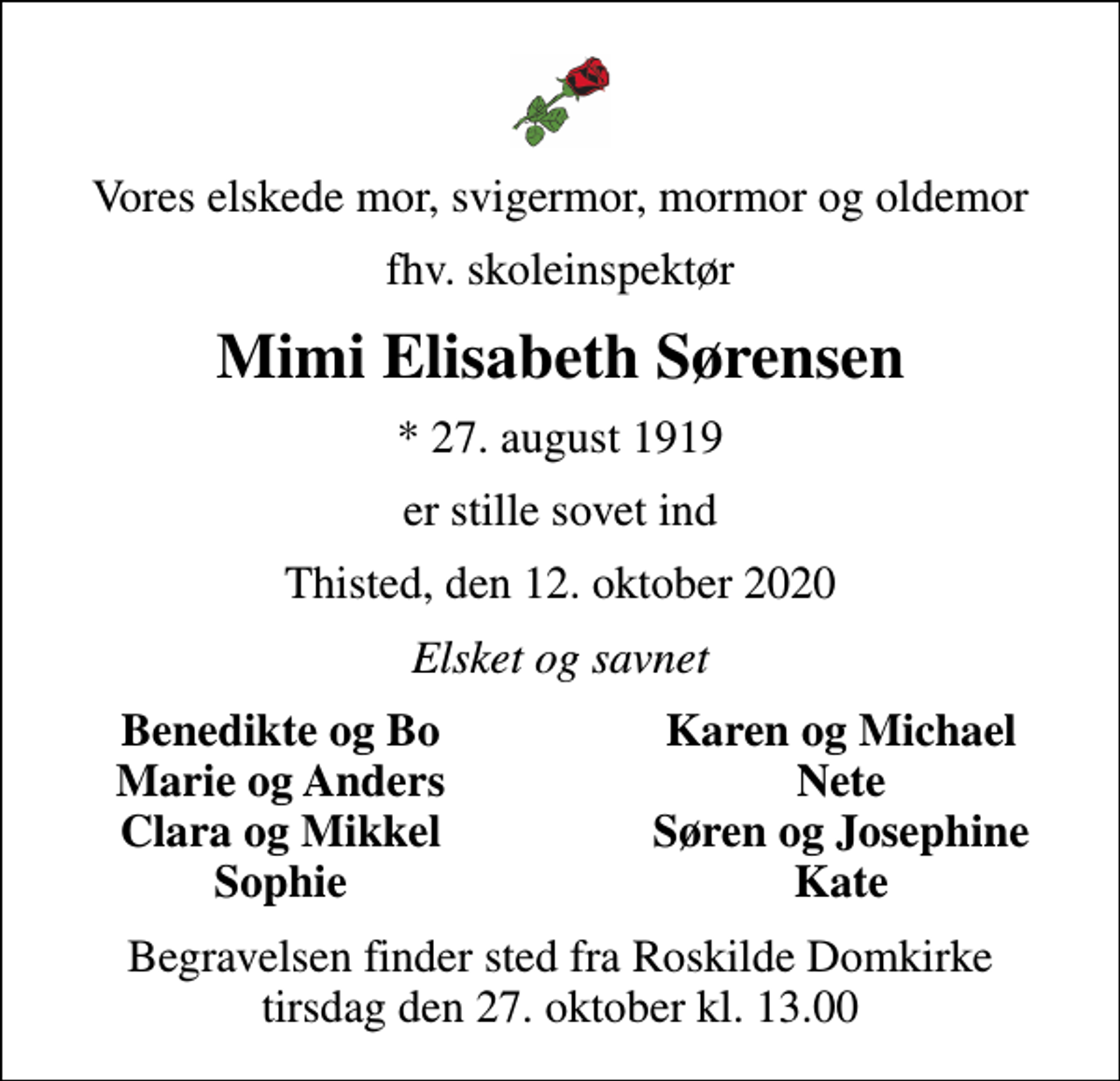 <p>Vores elskede mor, svigermor, mormor og oldemor<br />fhv. skoleinspektør<br />Mimi Elisabeth Sørensen<br />* 27. august 1919<br />er stille sovet ind<br />Thisted, den 12. oktober 2020<br />Elsket og savnet<br />Benedikte og Bo<br />Karen og Michael<br />Marie og Anders<br />Nete<br />Clara og Mikkel<br />Søren og Josephine<br />Sophie<br />Kate<br />Begravelsen finder sted fra Roskilde Domkirke tirsdag den 27. oktober kl. 13.00</p>