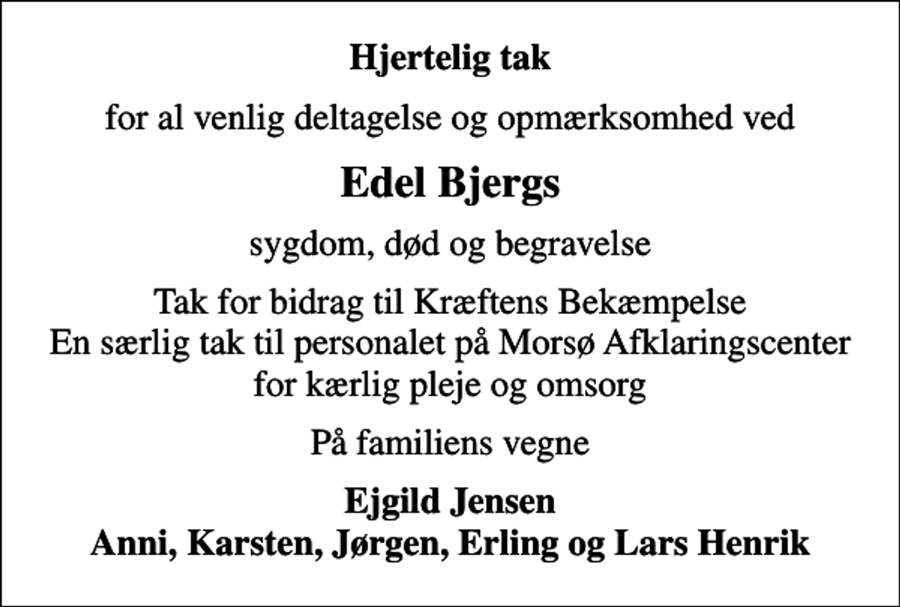 <p>Hjertelig tak<br />for al venlig deltagelse og opmærksomhed ved<br />Edel Bjergs<br />sygdom, død og begravelse<br />Tak for bidrag til Kræftens Bekæmpelse En særlig tak til personalet på Morsø Afklaringscenter for kærlig pleje og omsorg<br />På familiens vegne<br />Ejgild Jensen Anni, Karsten, Jørgen, Erling og Lars Henrik</p>