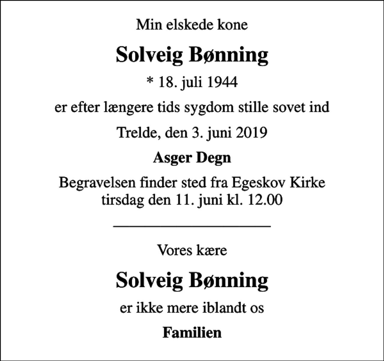 <p>Min elskede kone<br />Solveig Bønning<br />* 18. juli 1944<br />er efter længere tids sygdom stille sovet ind<br />Trelde, den 3. juni 2019<br />Asger Degn<br />Begravelsen finder sted fra Egeskov Kirke tirsdag den 11. juni kl. 12.00<br />Vores kære<br />Solveig Bønning<br />er ikke mere iblandt os<br />Familien</p>