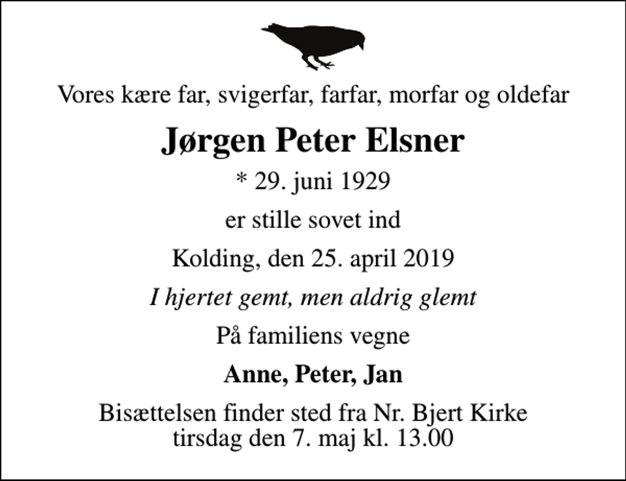 <p>Vores kære far, svigerfar, farfar, morfar og oldefar<br />Jørgen Peter Elsner<br />* 29. juni 1929<br />er stille sovet ind<br />Kolding, den 25. april 2019<br />I hjertet gemt, men aldrig glemt<br />På familiens vegne<br />Anne, Peter, Jan<br />Bisættelsen finder sted fra Nr. Bjert Kirke tirsdag den 7. maj kl. 13.00</p>