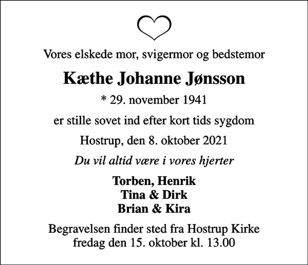 <p>Vores elskede mor, svigermor og bedstemor<br />Kæthe Johanne Jønsson<br />* 29. november 1941<br />er stille sovet ind efter kort tids sygdom<br />Hostrup, den 8. oktober 2021<br />Du vil altid være i vores hjerter<br />Torben, Henrik Tina &amp; Dirk Brian &amp; Kira<br />Begravelsen finder sted fra Hostrup Kirke fredag den 15. oktober kl. 13.00</p>