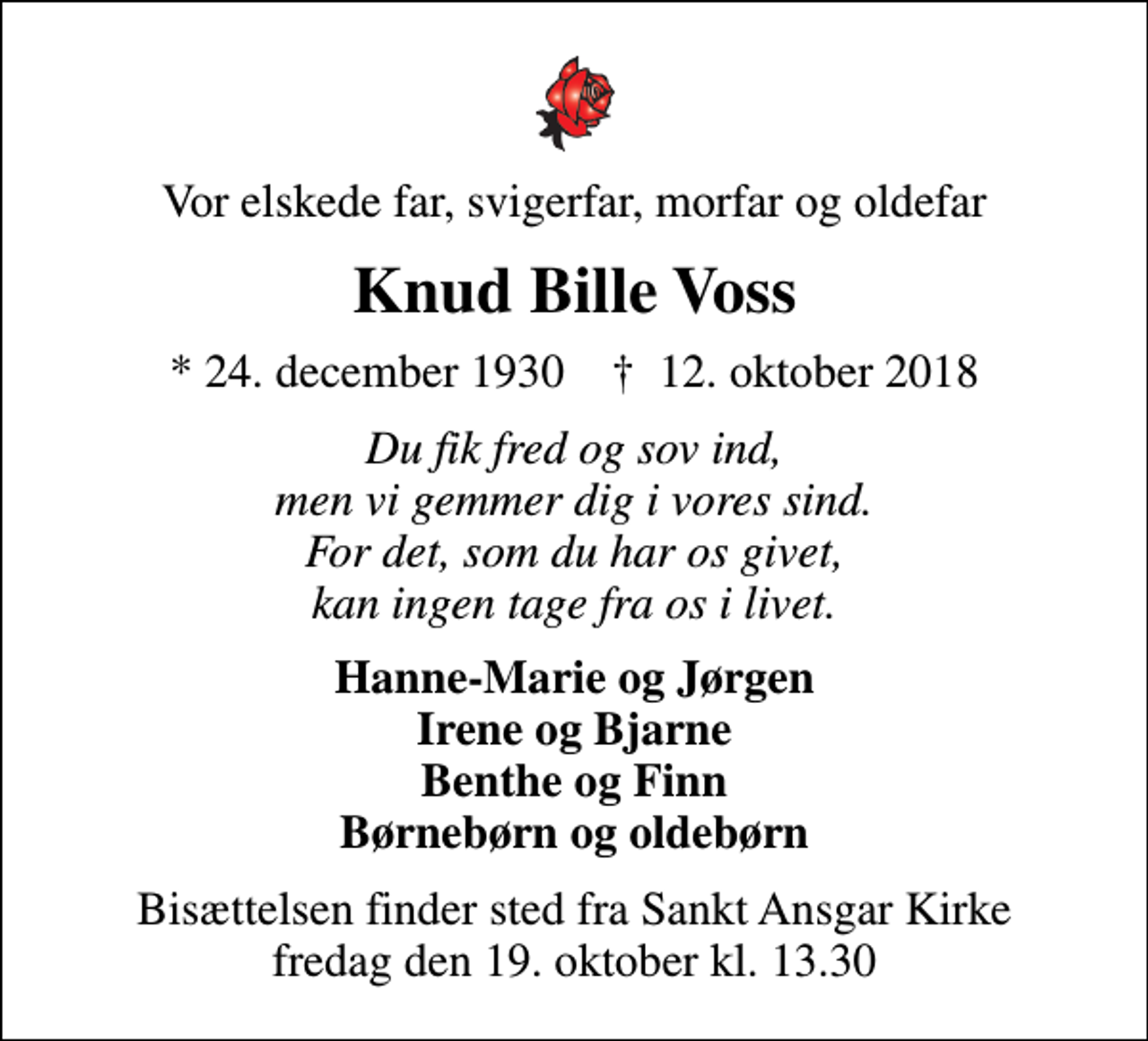 <p>Vor elskede far, svigerfar, morfar og oldefar<br />Knud Bille Voss<br />* 24. december 1930 ✝ 12. oktober 2018<br />Du fik fred og sov ind, men vi gemmer dig i vores sind. For det, som du har os givet, kan ingen tage fra os i livet.<br />Hanne-Marie og Jørgen Irene og Bjarne Benthe og Finn Børnebørn og oldebørn<br />Bisættelsen finder sted fra Sankt Ansgar Kirke fredag den 19. oktober kl. 13.30</p>