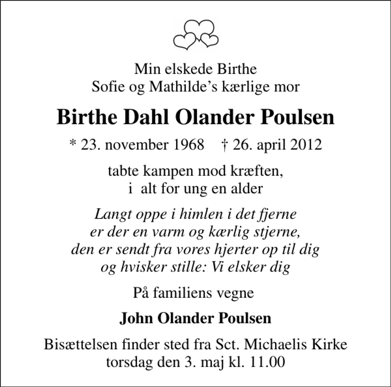 <p>Min elskede Birthe Sofie og Mathildes kærlige mor<br />Birthe Dahl Olander Poulsen<br />* 23. november 1968 ✝ 26. april 2012<br />tabte kampen mod kræften, i alt for ung en alder<br />Langt oppe i himlen i det fjerne er der en varm og kærlig stjerne, den er sendt fra vores hjerter op til dig og hvisker stille: Vi elsker dig<br />På familiens vegne<br />John Olander Poulsen<br />Bisættelsen finder sted fra Sankt Michaelis Kirke torsdag den 3. maj kl. 11.00</p>