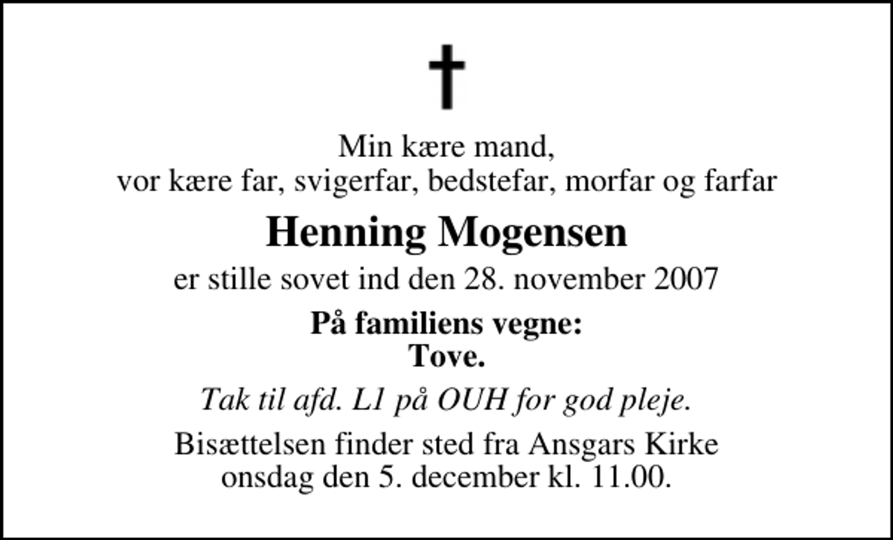 <p>Min kære mand, vor kære far, svigerfar, bedstefar, morfar og farfar<br />Henning Mogensen<br />er stille sovet ind den 28. november 2007<br />På familiens vegne: Tove.<br />Tak til afd. L1 på OUH for god pleje.<br />Bisættelsen finder sted fra Ansgars Kirke onsdag den 5. december kl. 11.00.</p>