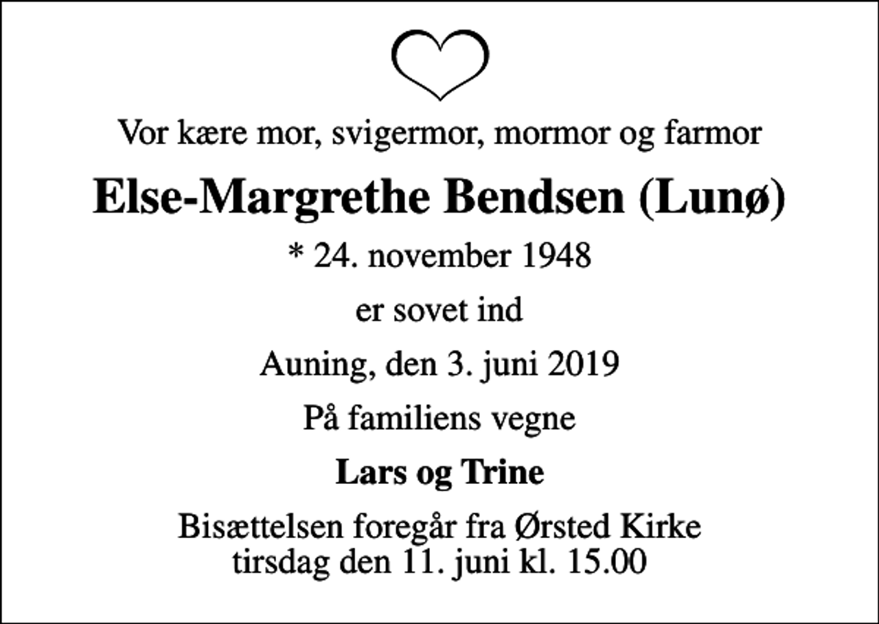<p>Vor kære mor, svigermor, mormor og farmor<br />Else-Margrethe Bendsen (Lunø)<br />* 24. november 1948<br />er sovet ind<br />Auning, den 3. juni 2019<br />På familiens vegne<br />Lars og Trine<br />Bisættelsen foregår fra Ørsted Kirke tirsdag den 11. juni kl. 15.00</p>