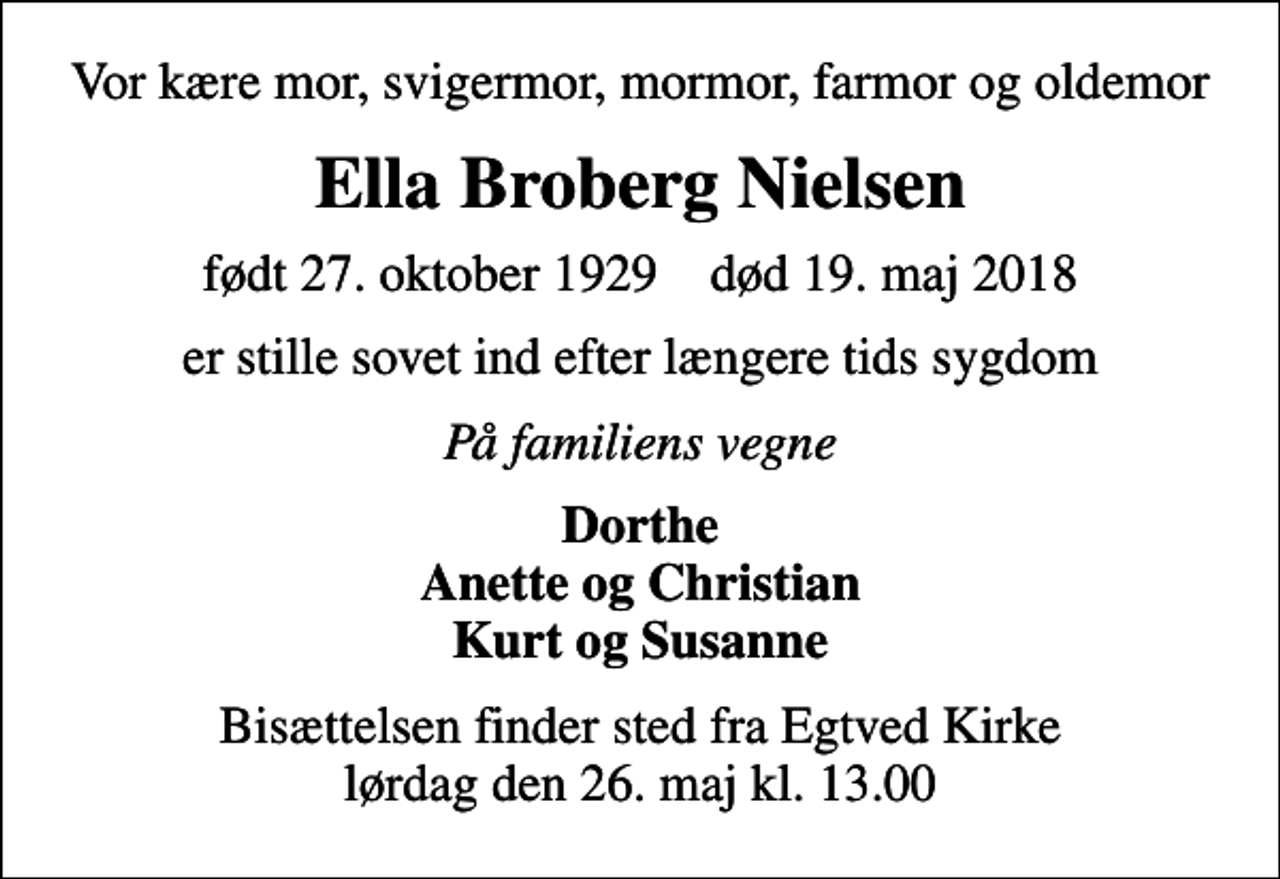 <p>Vor kære mor, svigermor, mormor, farmor og oldemor<br />Ella Broberg Nielsen<br />født 27. oktober 1929 død 19. maj 2018<br />er stille sovet ind efter længere tids sygdom<br />På familiens vegne<br />Dorthe Anette og Christian Kurt og Susanne<br />Bisættelsen finder sted fra Egtved Kirke lørdag den 26. maj kl. 13.00</p>