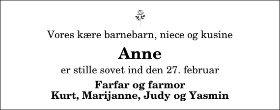 <p>Vores kære barnebarn, niece og kusine<br />Anne<br />er stille sovet ind den 27. februar<br />Farfar og farmor Kurt, Marijanne, Judy og Yasmin</p>