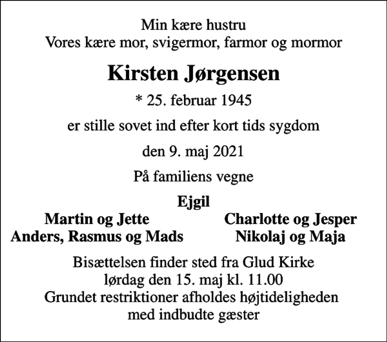 <p>Min kære hustru Vores kære mor, svigermor, farmor og mormor<br />Kirsten Jørgensen<br />* 25. februar 1945<br />er stille sovet ind efter kort tids sygdom<br />den 9. maj 2021<br />På familiens vegne<br />Ejgil<br />Martin og Jette<br />Charlotte og Jesper<br />Anders, Rasmus og Mads<br />Nikolaj og Maja<br />Bisættelsen finder sted fra Glud Kirke lørdag den 15. maj kl. 11.00 Grundet restriktioner afholdes højtideligheden med indbudte gæster</p>