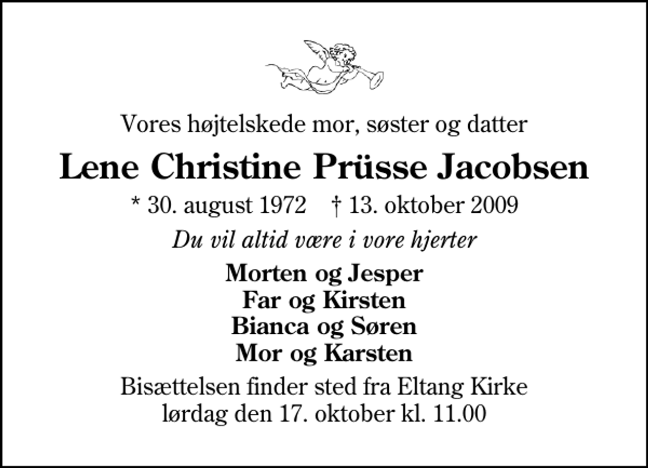 <p>Vores højtelskede mor, søster og datter<br />Lene Christine Prüsse Jacobsen<br />* 30. august 1972 ✝ 13. oktober 2009<br />Du vil altid være i vore hjerter<br />Morten og Jesper Far og Kirsten Bianca og Søren Mor og Karsten<br />Bisættelsen finder sted fra Eltang Kirke lørdag den 17. oktober kl. 11.00</p>