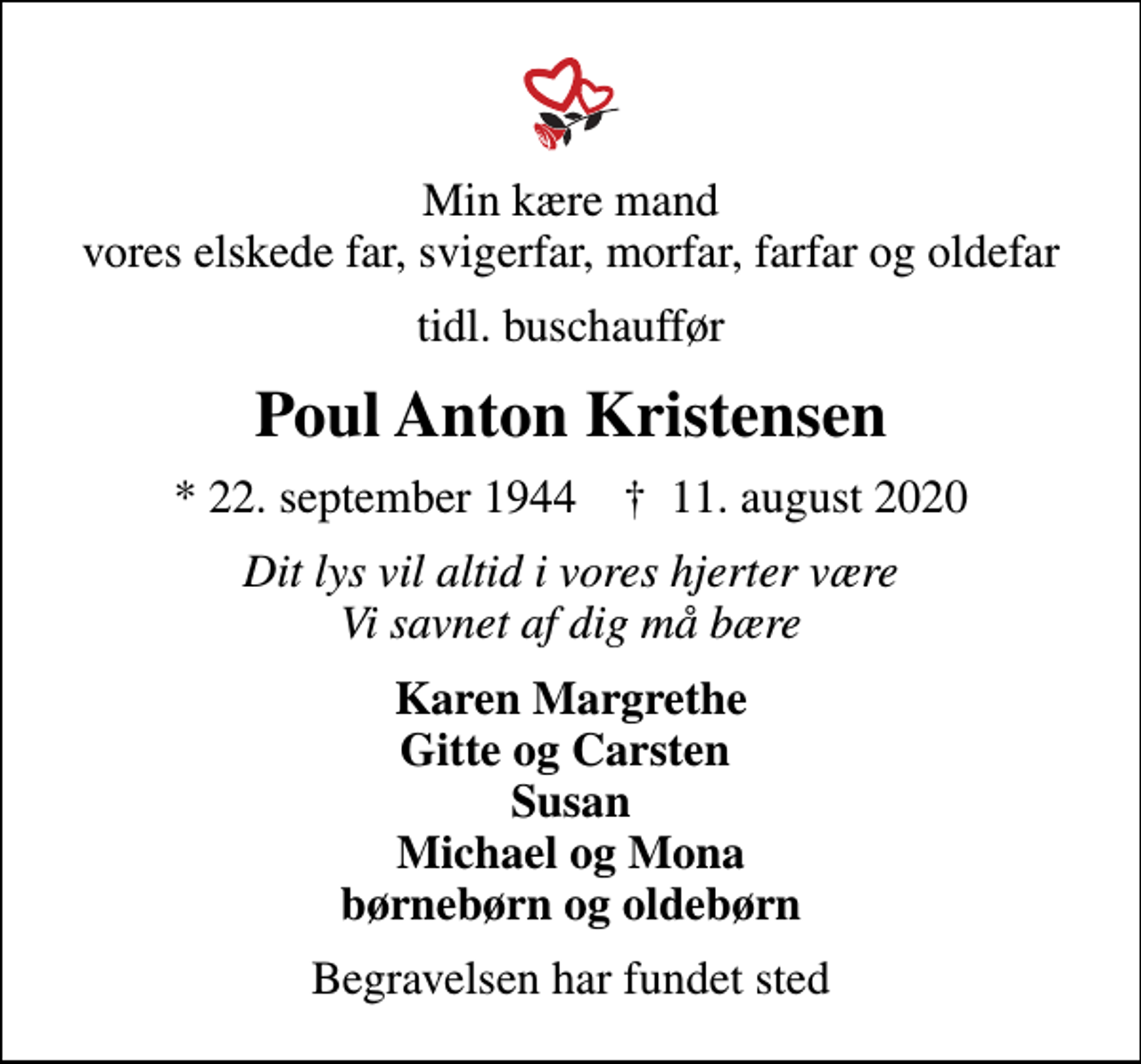 <p>Min kære mand vores elskede far, svigerfar, morfar, farfar og oldefar<br />tidl. buschauffør<br />Poul Anton Kristensen<br />* 22. september 1944 ✝ 11. august 2020<br />Dit lys vil altid i vores hjerter være Vi savnet af dig må bære<br />Karen Margrethe Gitte og Carsten Susan Michael og Mona børnebørn og oldebørn<br />Begravelsen har fundet sted</p>