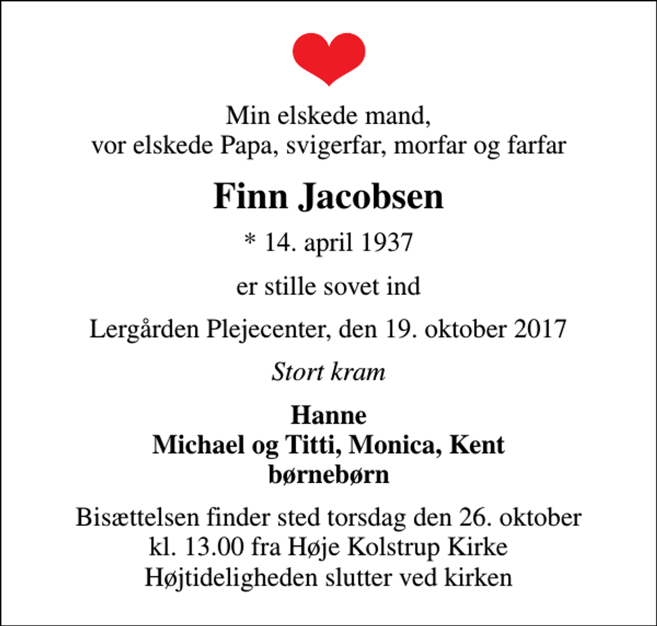 <p>Min elskede mand, vor elskede Papa, svigerfar, morfar og farfar<br />Finn Jacobsen<br />* 14. april 1937<br />er stille sovet ind<br />Lergården Plejecenter, den 19. oktober 2017<br />Stort kram<br />Hanne Michael og Titti, Monica, Kent børnebørn<br />Bisættelsen finder sted torsdag den 26. oktober kl. 13.00 fra Høje Kolstrup Kirke Højtideligheden slutter ved kirken</p>