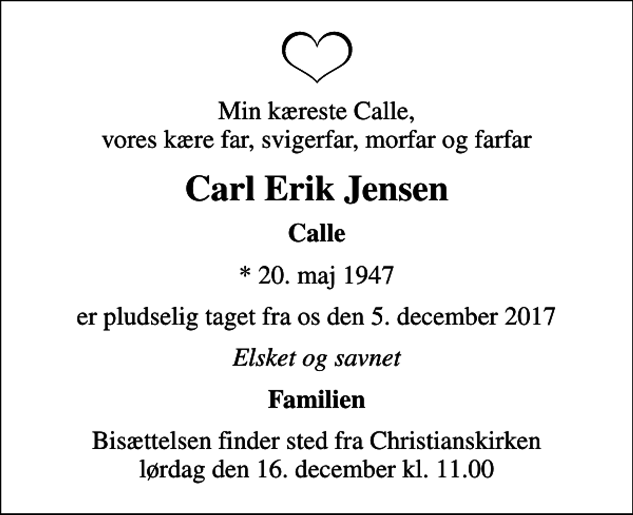 <p>Min kæreste Calle, vores kære far, svigerfar, morfar og farfar<br />Carl Erik Jensen<br />Calle<br />* 20. maj 1947<br />er pludselig taget fra os den 5. december 2017<br />Elsket og savnet<br />Familien<br />Bisættelsen finder sted fra Christianskirken lørdag den 16. december kl. 11.00</p>
