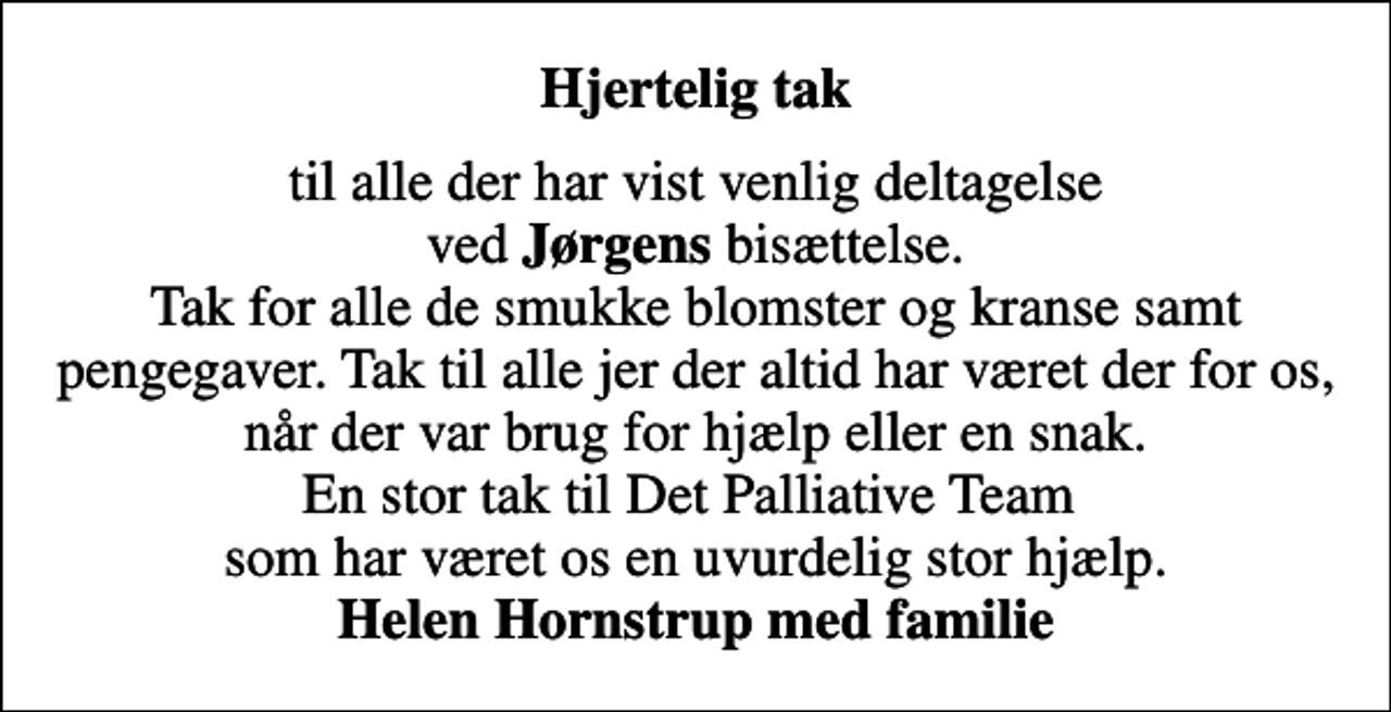 <p>Hjertelig tak<br />til alle der har vist venlig deltagelse ved <em>Jørgens</em> bisættelse. Tak for alle de smukke blomster og kranse samt pengegaver. Tak til alle jer der altid har været der for os, når der var brug for hjælp eller en snak. En stor tak til Det Palliative Team som har været os en uvurdelig stor hjælp. <em>Helen Hornstrup med familie</em></p>