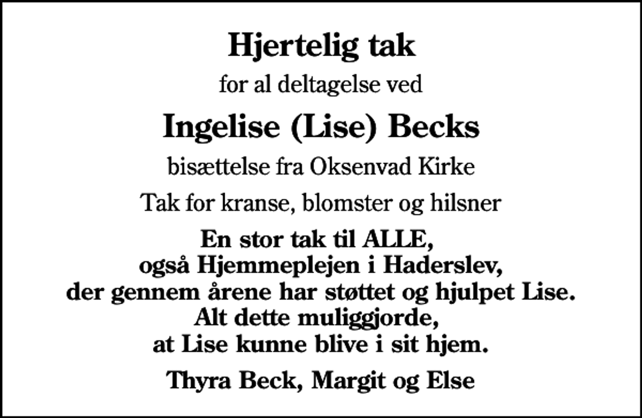 <p>Hjertelig tak<br />for al deltagelse ved<br />Ingelise (Lise) Becks<br />bisættelse fra Oksenvad Kirke<br />Tak for kranse, blomster og hilsner<br />En stor tak til ALLE, også Hjemmeplejen i Haderslev, der gennem årene har støttet og hjulpet Lise. Alt dette muliggjorde, at Lise kunne blive i sit hjem.<br />Thyra Beck, Margit og Else</p>