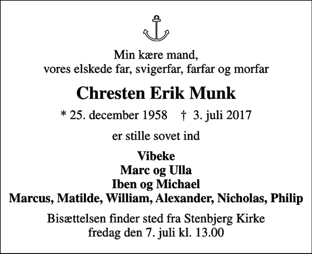 <p>Min kære mand, vores elskede far, svigerfar, farfar og morfar<br />Chresten Erik Munk<br />* 25. december 1958 ✝ 3. juli 2017<br />er stille sovet ind<br />Vibeke Marc og Ulla Iben og Michael Marcus, Matilde, William, Alexander, Nicholas, Philip<br />Bisættelsen finder sted fra Stenbjerg Kirke fredag den 7. juli kl. 13.00</p>