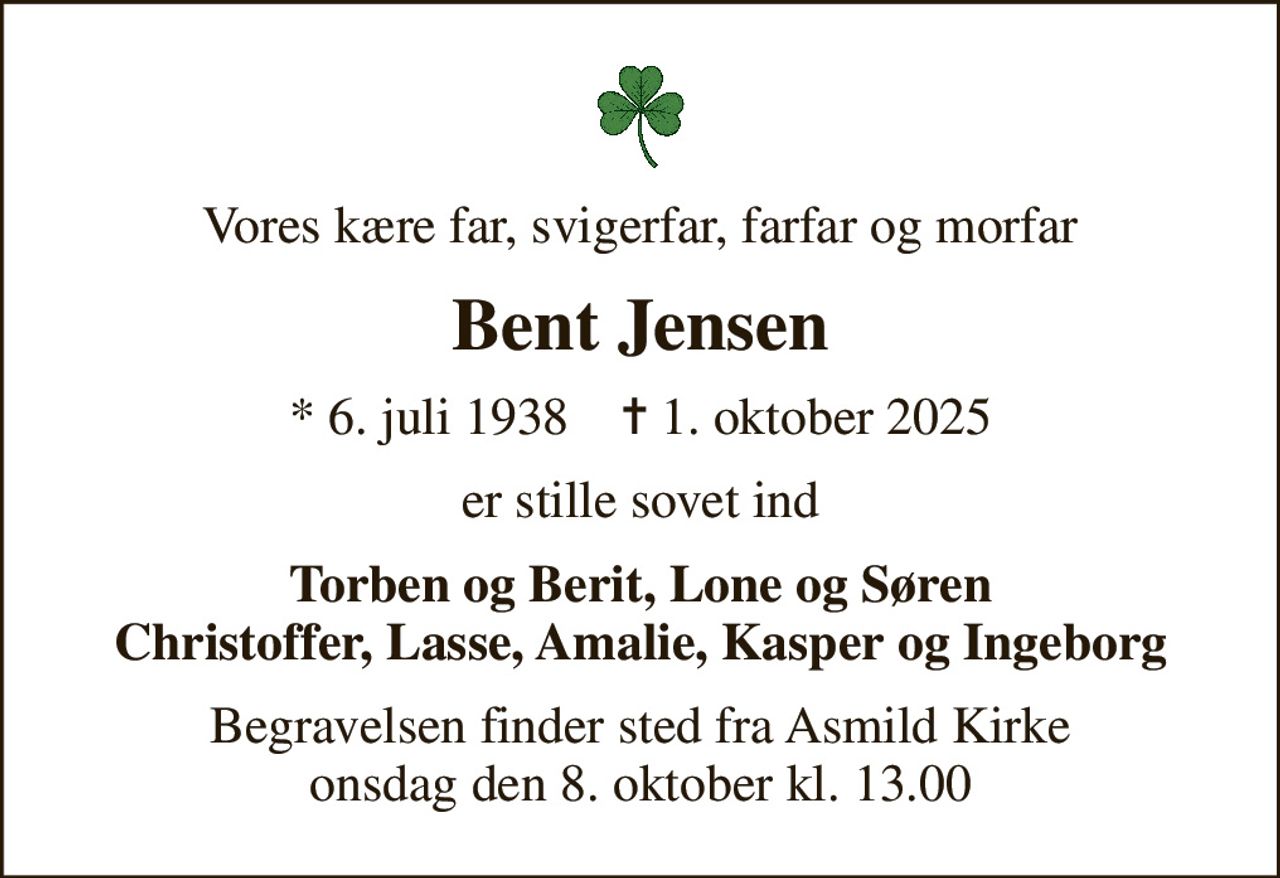 Vores kære far, svigerfar, farfar og morfar
Bent Jensen
* 6. juli 1938    ✝ 1. oktober 2025
er stille sovet ind
Torben og Berit, Lone og Søren Christoffer, Lasse, Amalie, Kasper og Ingeborg
Begravelsen finder sted fra Asmild Kirke  onsdag den 8. oktober kl. 13.00