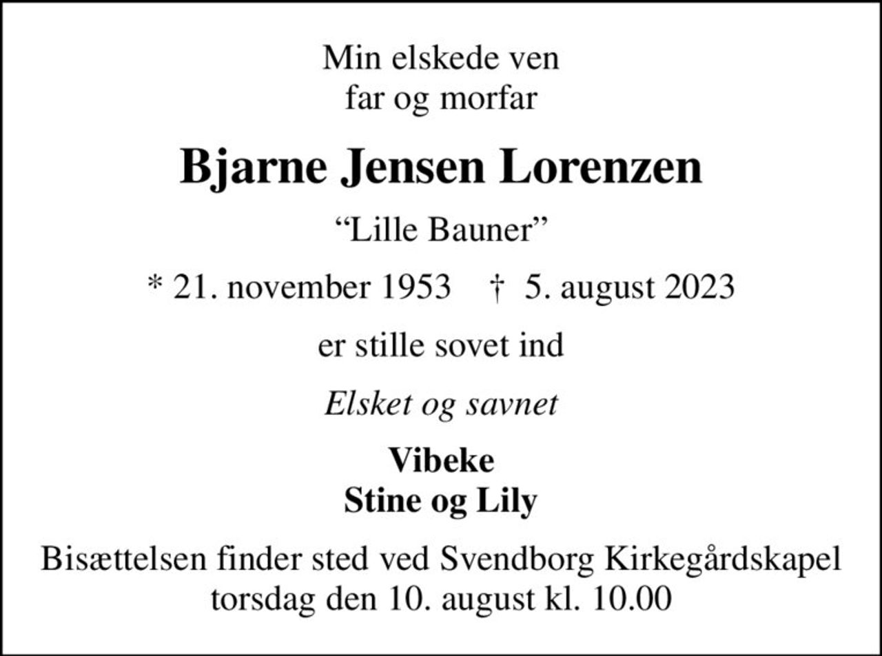 Min elskede ven far og morfar
Bjarne Jensen Lorenzen
Lille Bauner
* 21. november 1953    ✝ 5. august 2023
er stille sovet ind
Elsket og savnet
Vibeke Stine og Lily
Bisættelsen finder sted ved Svendborg Kirkegårdskapel  torsdag den 10. august kl. 10.00
