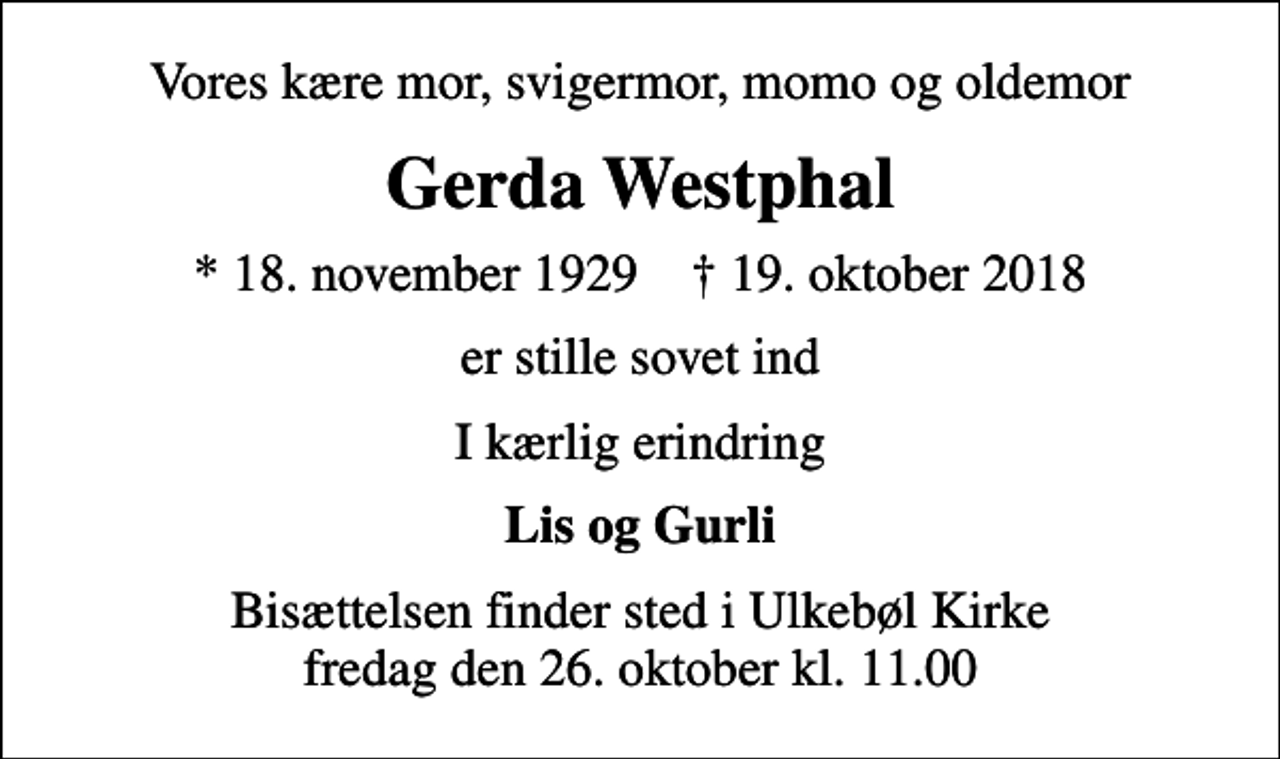 <p>Vores kære mor, svigermor, momo og oldemor<br />Gerda Westphal<br />* 18. november 1929 ✝ 19. oktober 2018<br />er stille sovet ind<br />I kærlig erindring<br />Lis og Gurli<br />Bisættelsen finder sted i Ulkebøl Kirke fredag den 26. oktober kl. 11.00</p>