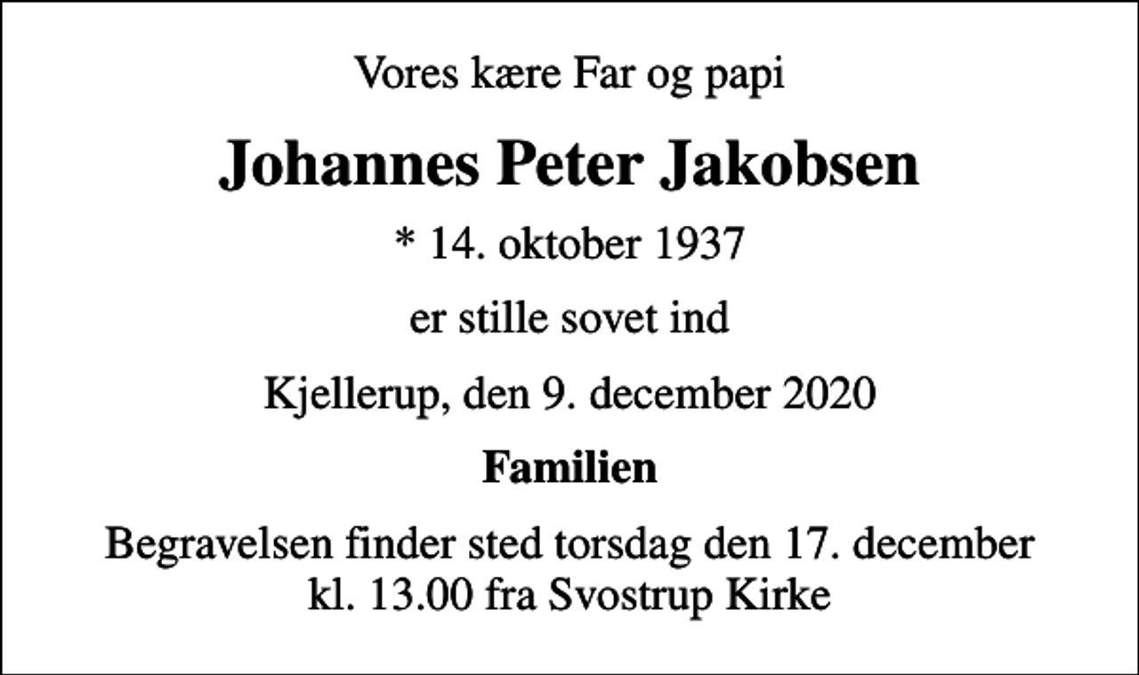 <p>Vores kære Far og papi<br />Johannes Peter Jakobsen<br />* 14. oktober 1937<br />er stille sovet ind<br />Kjellerup, den 9. december 2020<br />Familien<br />Begravelsen finder sted torsdag den 17. december kl. 13.00 fra Svostrup Kirke</p>
