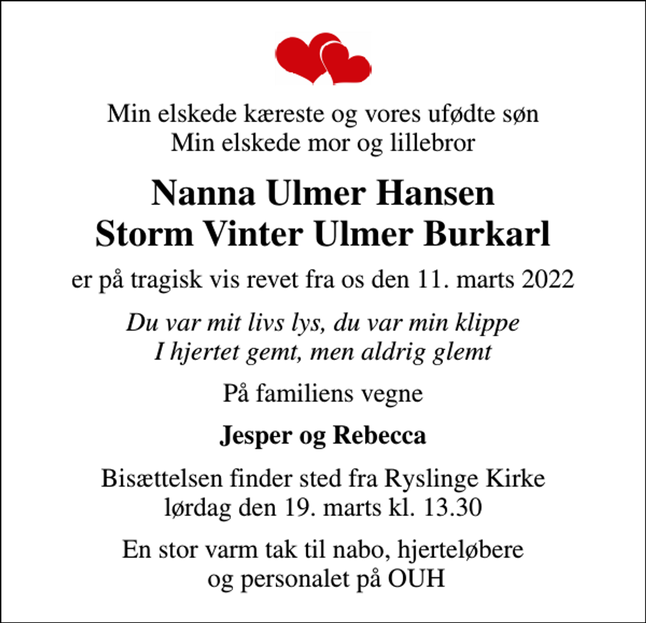<p>Min elskede kæreste og vores ufødte søn Min elskede mor og lillebror<br />Nanna Ulmer Hansen Storm Vinter Ulmer Burkarl<br />er på tragisk vis revet fra os den 11. marts 2022<br />Du var mit livs lys, du var min klippe I hjertet gemt, men aldrig glemt<br />På familiens vegne<br />Jesper og Rebecca<br />Bisættelsen finder sted fra Ryslinge Kirke lørdag den 19. marts kl. 13.30<br />En stor varm tak til nabo, hjerteløbere og personalet på OUH</p>