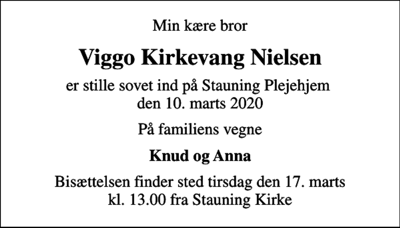 <p>Min kære bror<br />Viggo Kirkevang Nielsen<br />er stille sovet ind på Stauning Plejehjem den 10. marts 2020<br />På familiens vegne<br />Knud og Anna<br />Bisættelsen finder sted tirsdag den 17. marts kl. 13.00 fra Stauning Kirke</p>