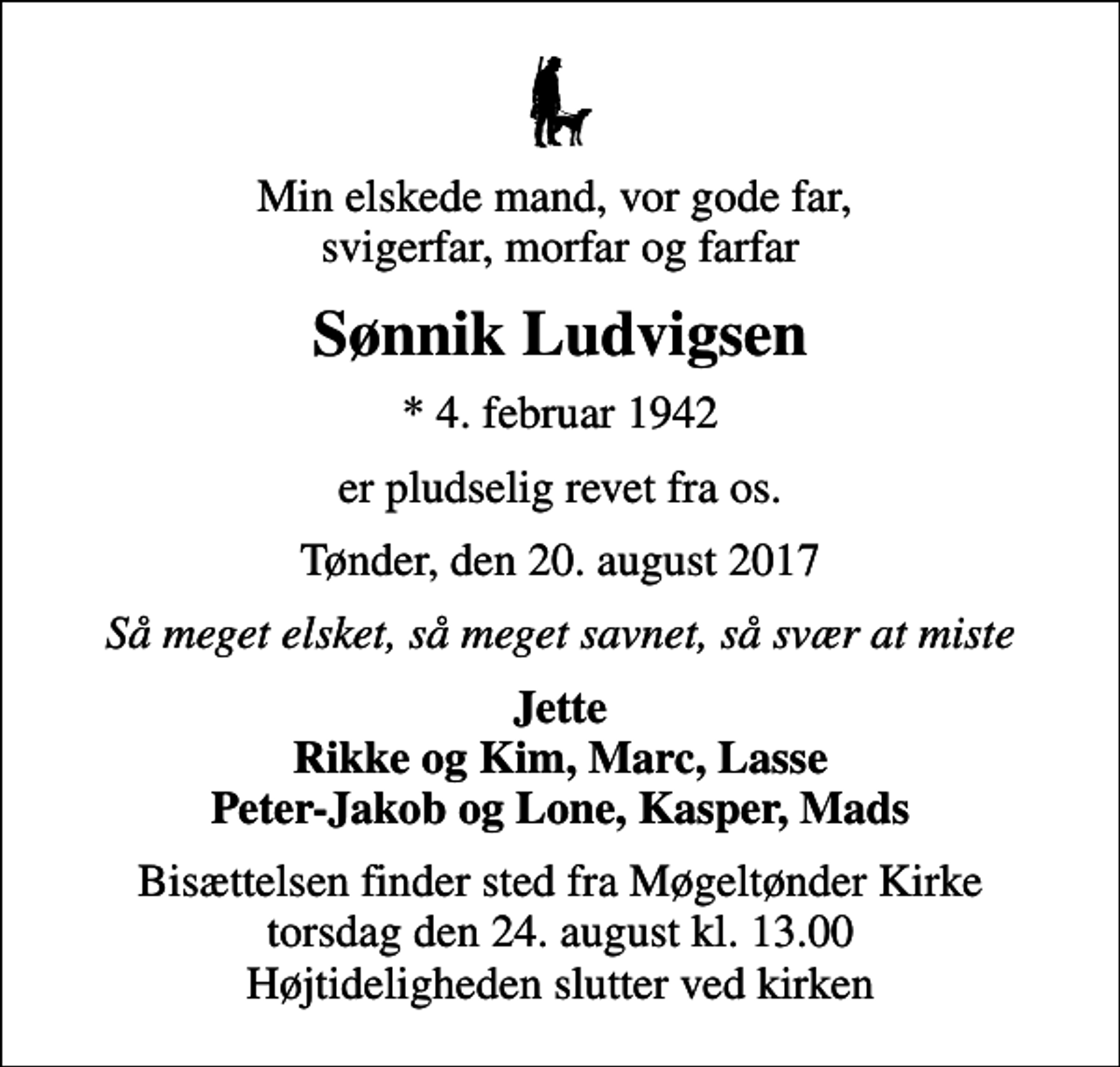 <p>Min elskede mand, vor gode far, svigerfar, morfar og farfar<br />Sønnik Ludvigsen<br />* 4. februar 1942<br />er pludselig revet fra os.<br />Tønder, den 20. august 2017<br />Så meget elsket, så meget savnet, så svær at miste<br />Jette Rikke og Kim, Marc, Lasse Peter-Jakob og Lone, Kasper, Mads<br />Bisættelsen finder sted fra Møgeltønder Kirke torsdag den 24. august kl. 13.00 Højtideligheden slutter ved kirken</p>