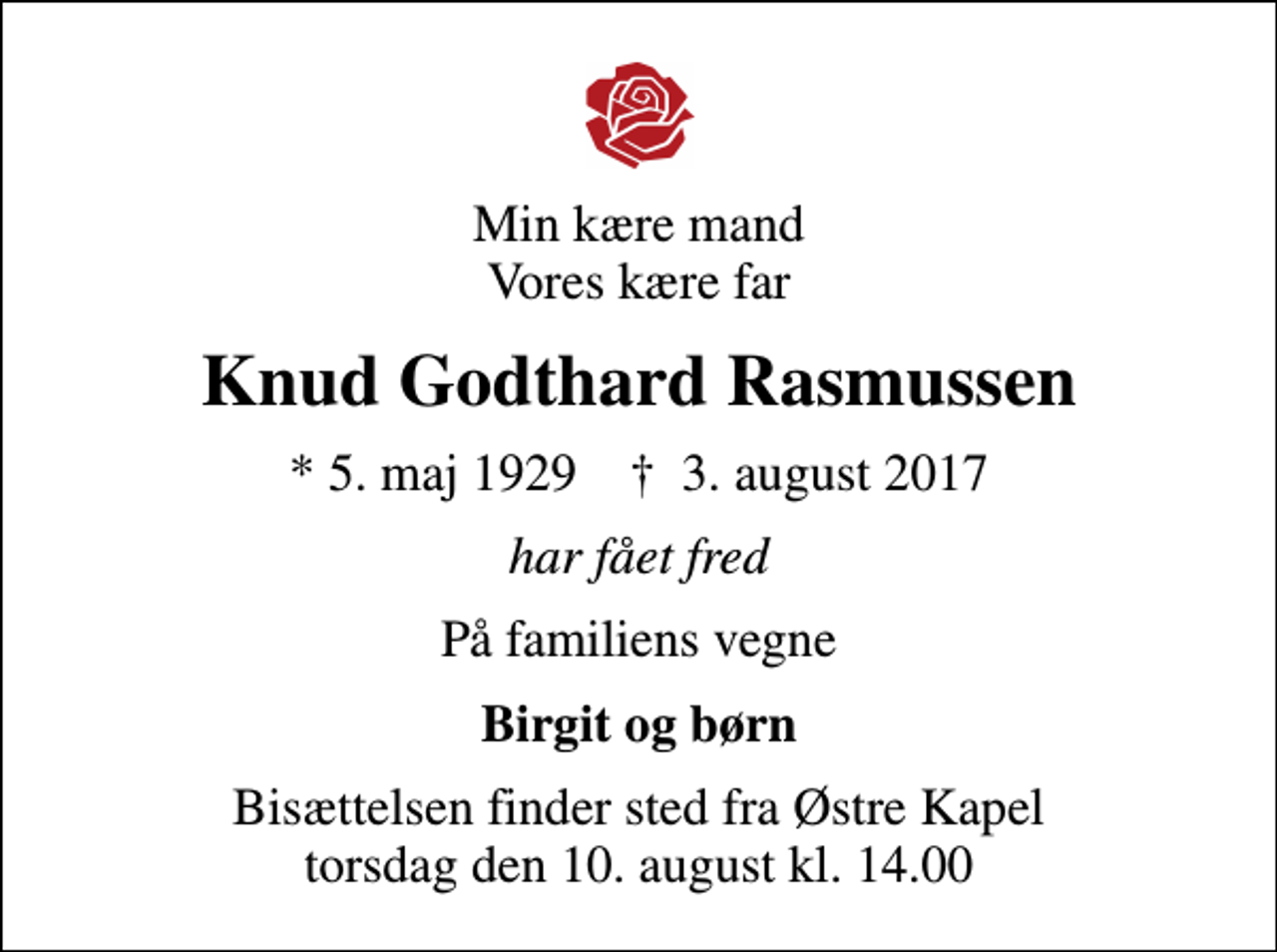 <p>Min kære mand Vores kære far<br />Knud Godthard Rasmussen<br />* 5. maj 1929 ✝ 3. august 2017<br />har fået fred<br />På familiens vegne<br />Birgit og børn<br />Bisættelsen finder sted fra Østre Kapel torsdag den 10. august kl. 14.00</p>
