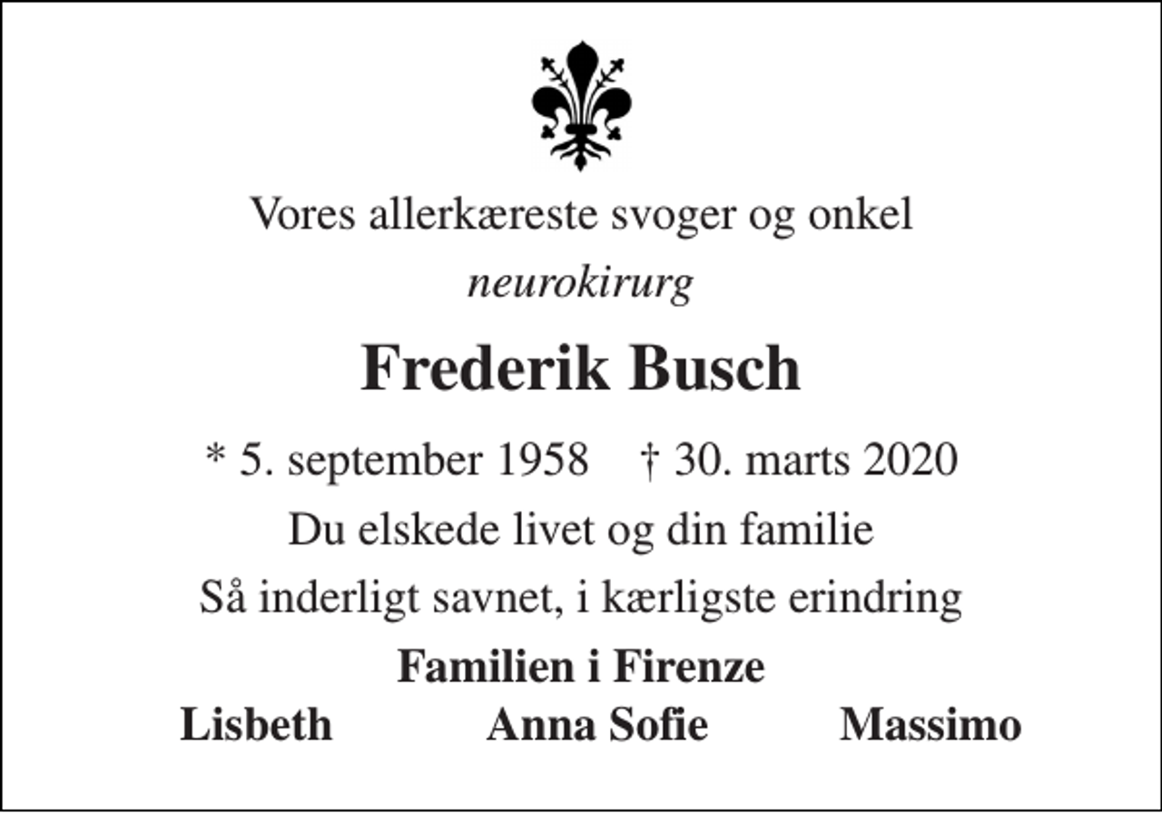 <p>Vores allerkæreste svoger og onkel<br />neurokirurg<br />Frederik Busch<br />*​ 5. september 1958​ †​ 30. marts 2020<br />Du elskede livet og din familie<br />Så inderligt savnet, i kærligste erindring<br />Familien i Firenze<br />Lisbeth<br />Anna Sofie<br />Massimo</p>