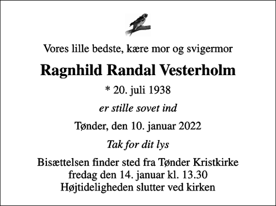 <p>Vores lille bedste, kære mor og svigermor<br />Ragnhild Randal Vesterholm<br />* 20. juli 1938<br />er stille sovet ind<br />Tønder, den 10. januar 2022<br />Tak for dit lys<br />Bisættelsen finder sted fra Tønder Kristkirke fredag den 14. januar kl. 13.30 Højtideligheden slutter ved kirken</p>