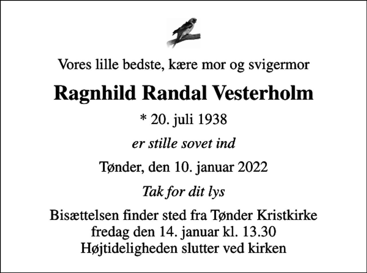 <p>Vores lille bedste, kære mor og svigermor<br />Ragnhild Randal Vesterholm<br />* 20. juli 1938<br />er stille sovet ind<br />Tønder, den 10. januar 2022<br />Tak for dit lys<br />Bisættelsen finder sted fra Tønder Kristkirke fredag den 14. januar kl. 13.30 Højtideligheden slutter ved kirken</p>