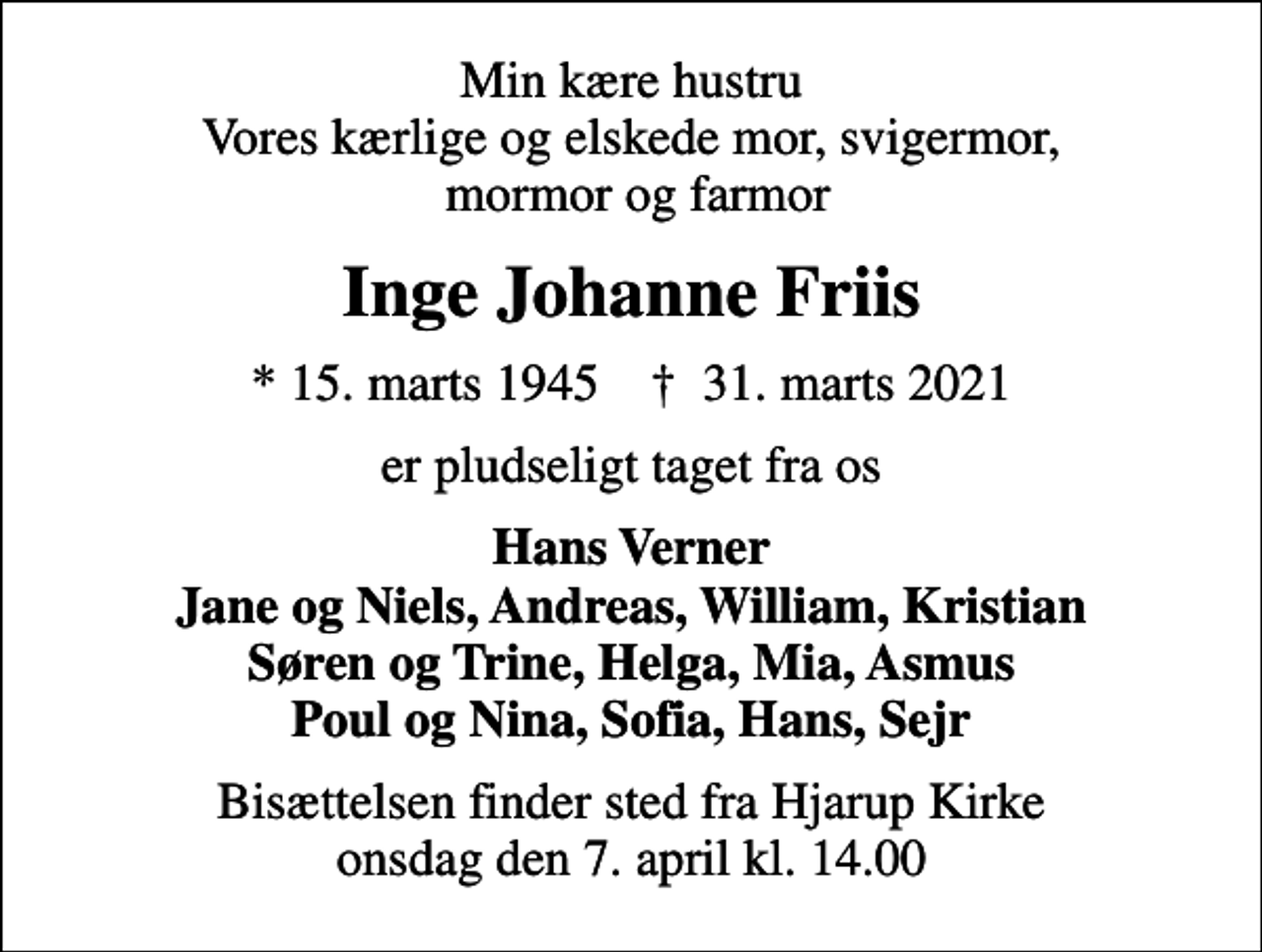 <p>Min kære hustru Vores kærlige og elskede mor, svigermor, mormor og farmor<br />Inge Johanne Friis<br />* 15. marts 1945 ✝ 31. marts 2021<br />er pludseligt taget fra os<br />Hans Verner Jane og Niels, Andreas, William, Kristian Søren og Trine, Helga, Mia, Asmus Poul og Nina, Sofia, Hans, Sejr<br />Bisættelsen finder sted fra Hjarup Kirke onsdag den 7. april kl. 14.00</p>