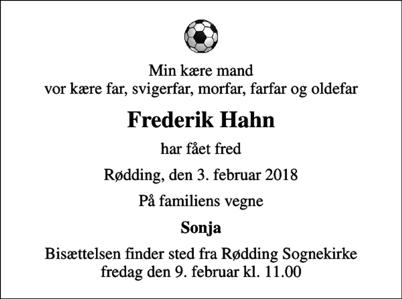<p>Min kære mand vor kære far, svigerfar, morfar, farfar og oldefar<br />Frederik Hahn<br />har fået fred<br />Rødding, den 3. februar 2018<br />På familiens vegne<br />Sonja<br />Bisættelsen finder sted fra Rødding Sognekirke fredag den 9. februar kl. 11.00</p>